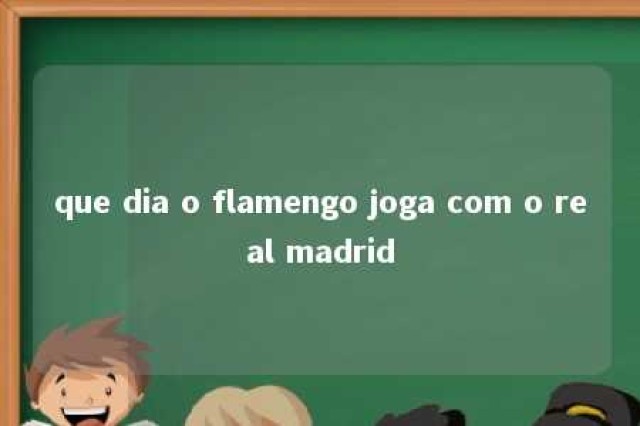 que dia o flamengo joga com o real madrid 