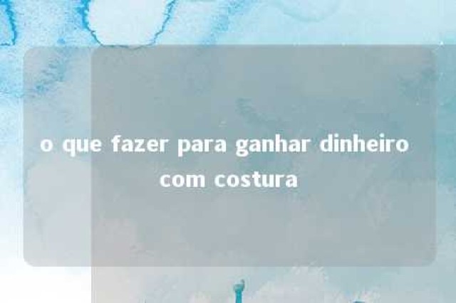 o que fazer para ganhar dinheiro com costura 