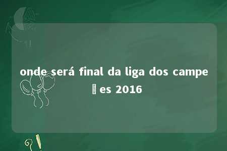 onde será final da liga dos campeões 2016